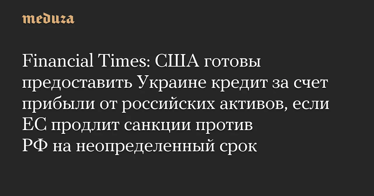 Financial Times: США готовы предоставить Украине кредит за счет прибыли от российских активов, если ЕС продлит санкции против РФ на неопределенный срок — Meduza