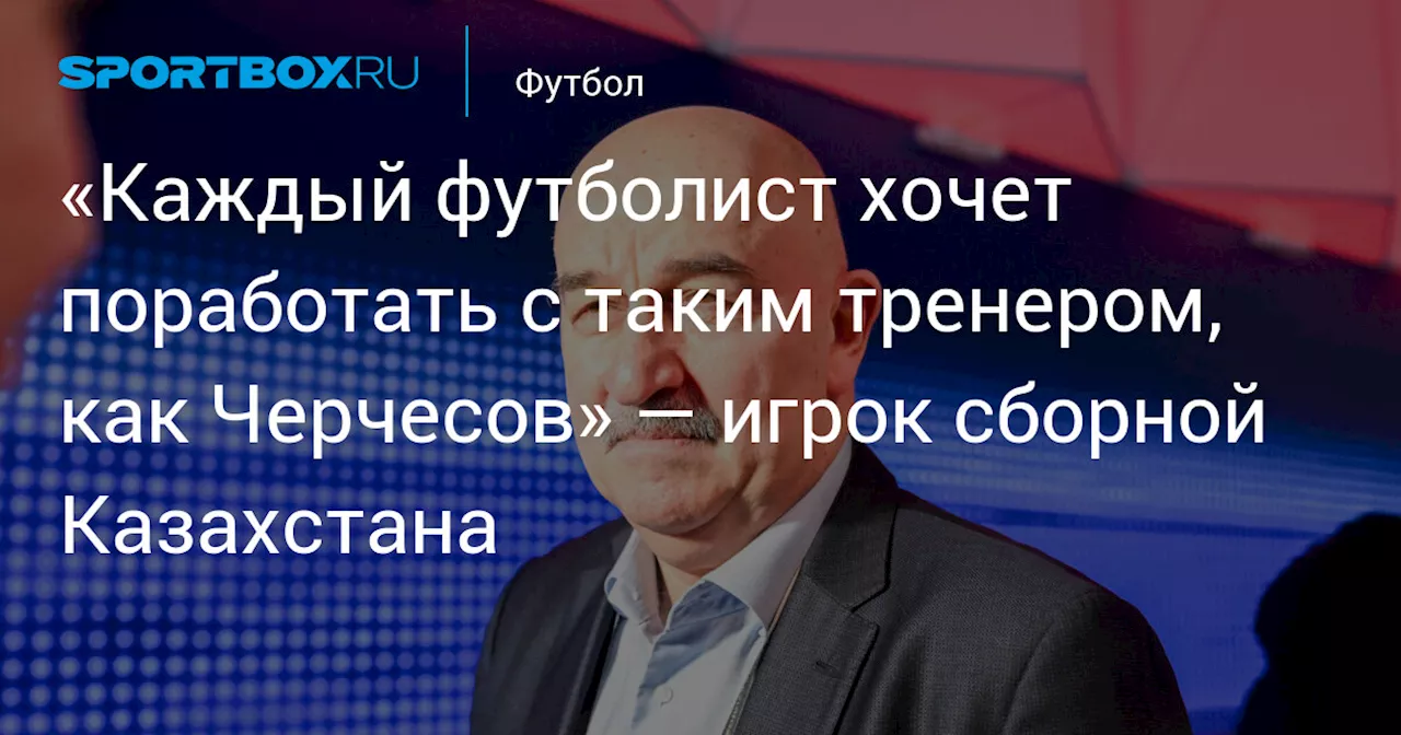 «Каждый футболист хочет поработать с таким тренером, как Черчесов» — игрок сборной Казахстана