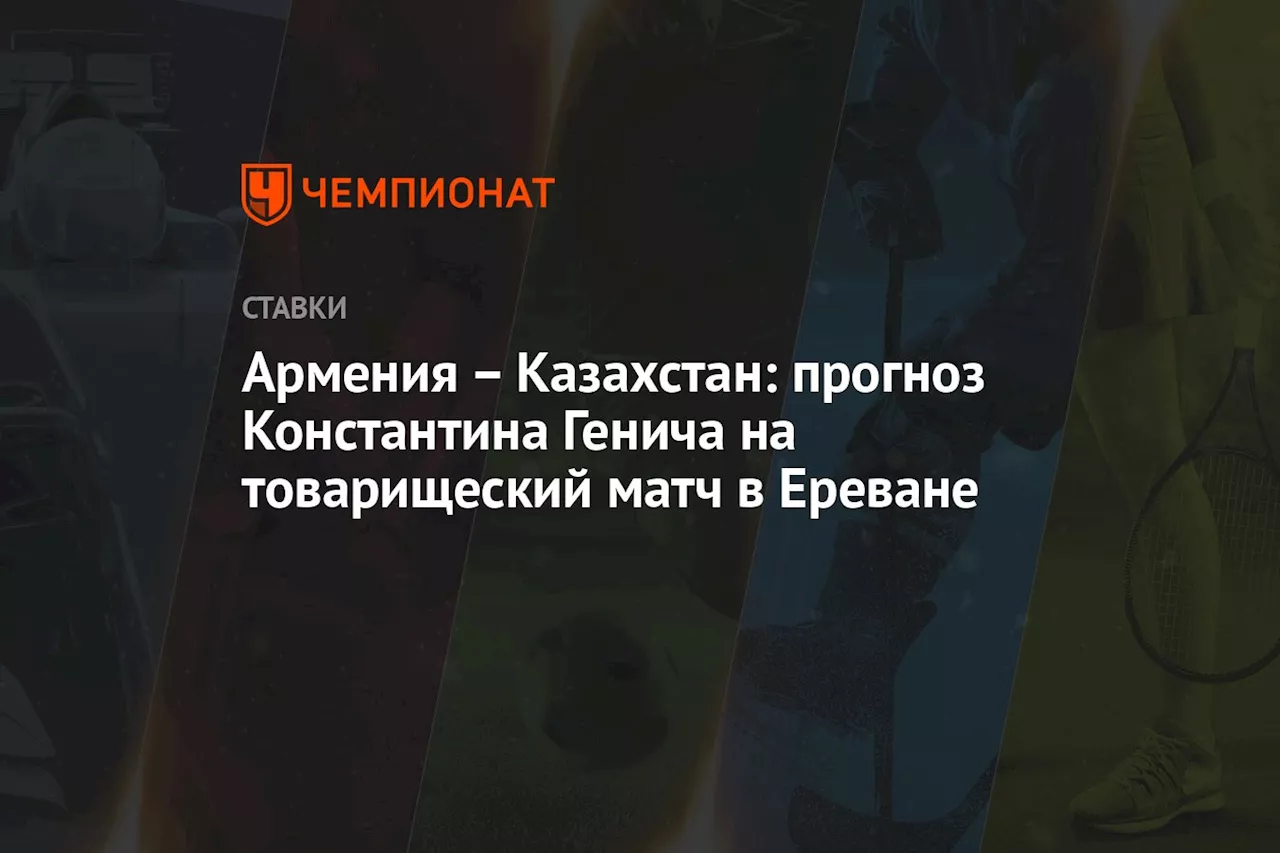 Армения — Казахстан: прогноз Константина Генича на товарищеский матч в Ереване