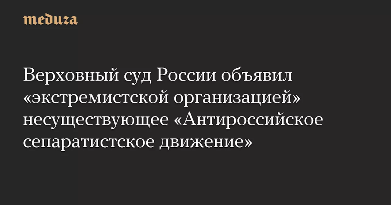 Верховный суд России объявил «экстремистской организацией» несуществующее «Антироссийское сепаратистское движение» — Meduza