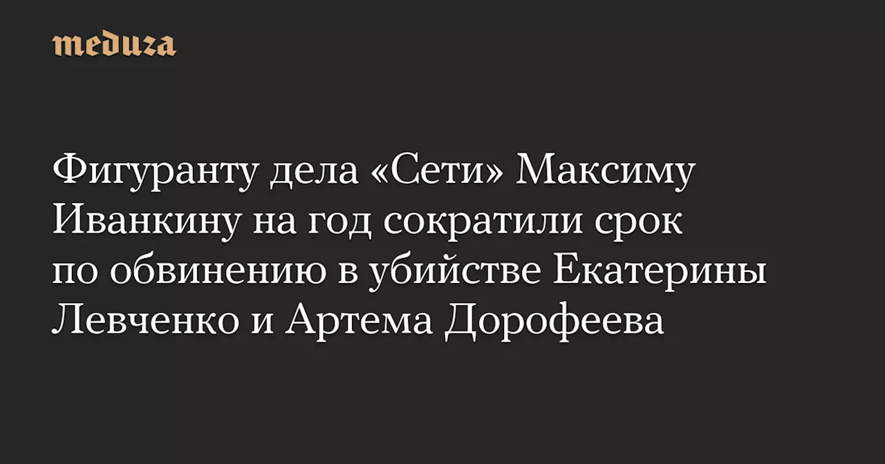 Фигуранту дела «Сети» Максиму Иванкину на год сократили срок по обвинению в убийстве Екатерины Левченко и Артема Дорофеева — Meduza