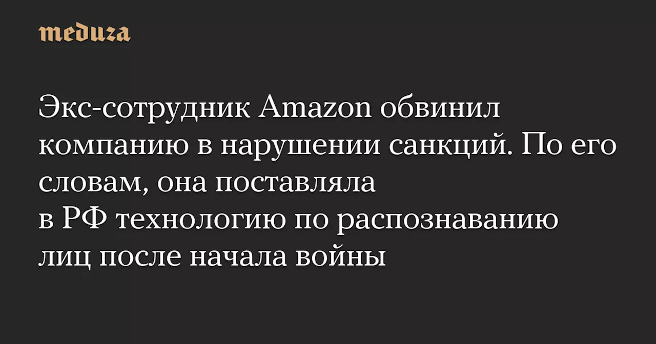 Экс-сотрудник Amazon обвинил компанию в нарушении санкций. По его словам, она поставляла в РФ технологию по распознаванию лиц после начала войны — Meduza