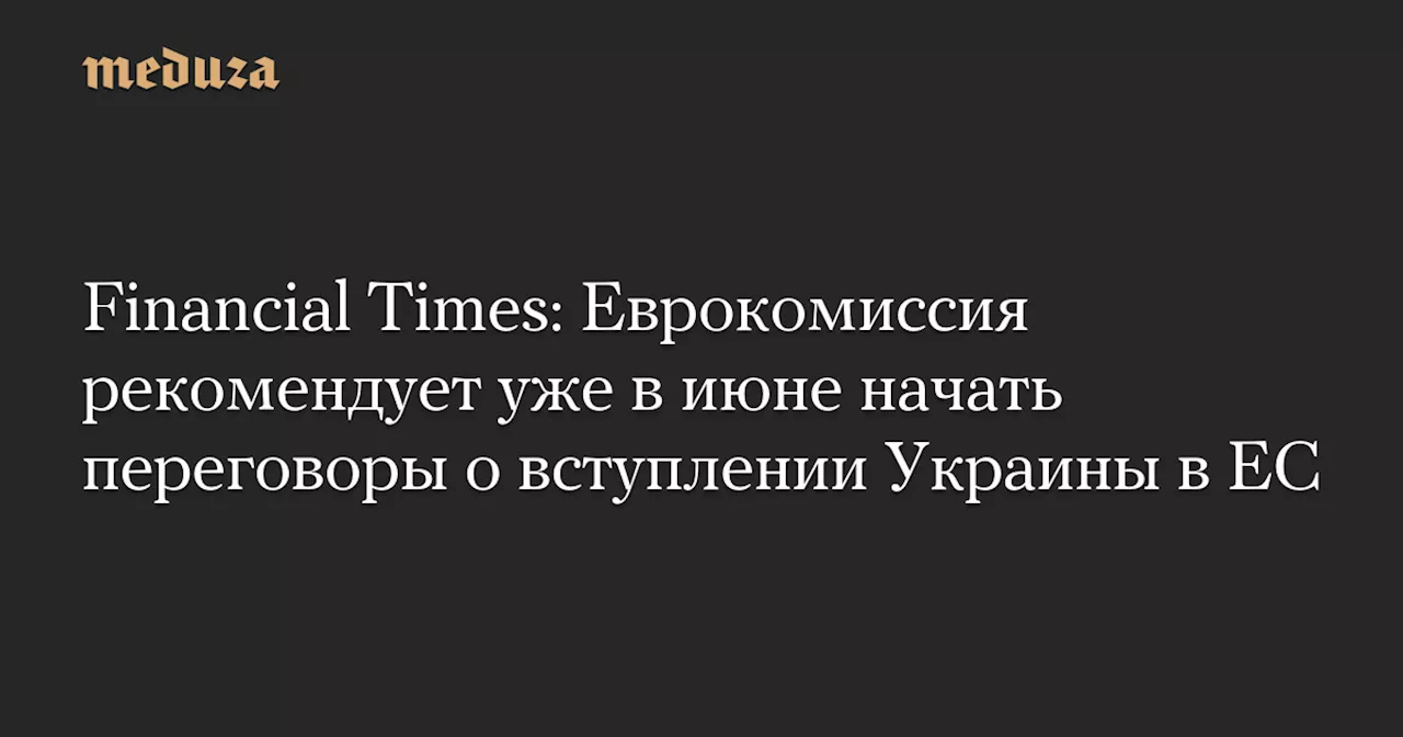 Financial Times: Еврокомиссия рекомендует уже в июне начать переговоры о вступлении Украины в ЕС — Meduza