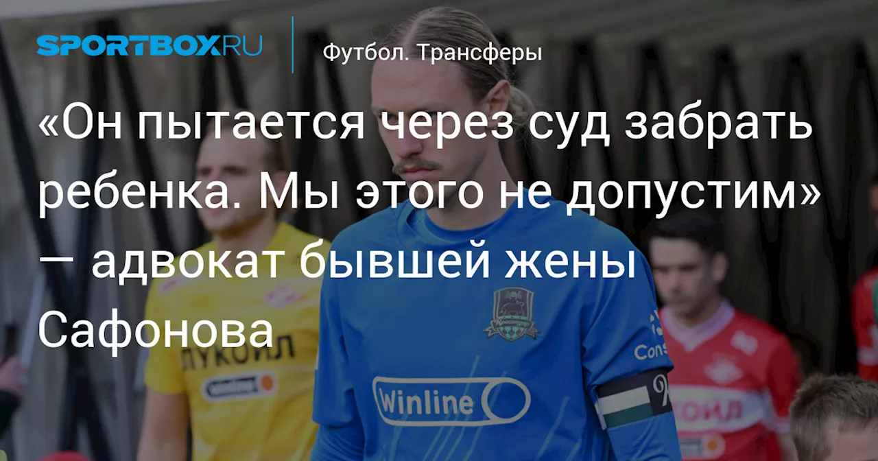 «Он пытается через суд забрать ребенка. Мы этого не допустим» — адвокат бывшей жены Сафонова