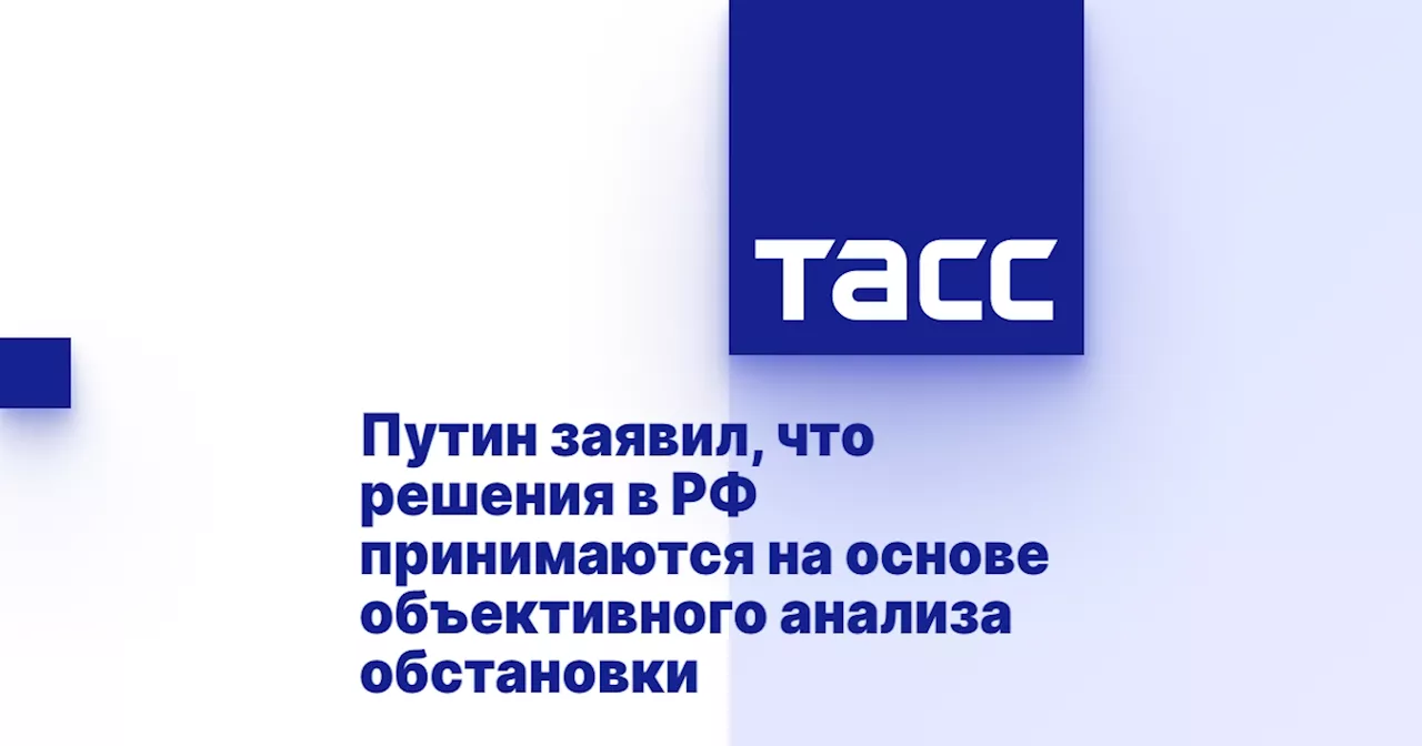 Путин заявил, что решения в РФ принимаются на основе объективного анализа обстановки