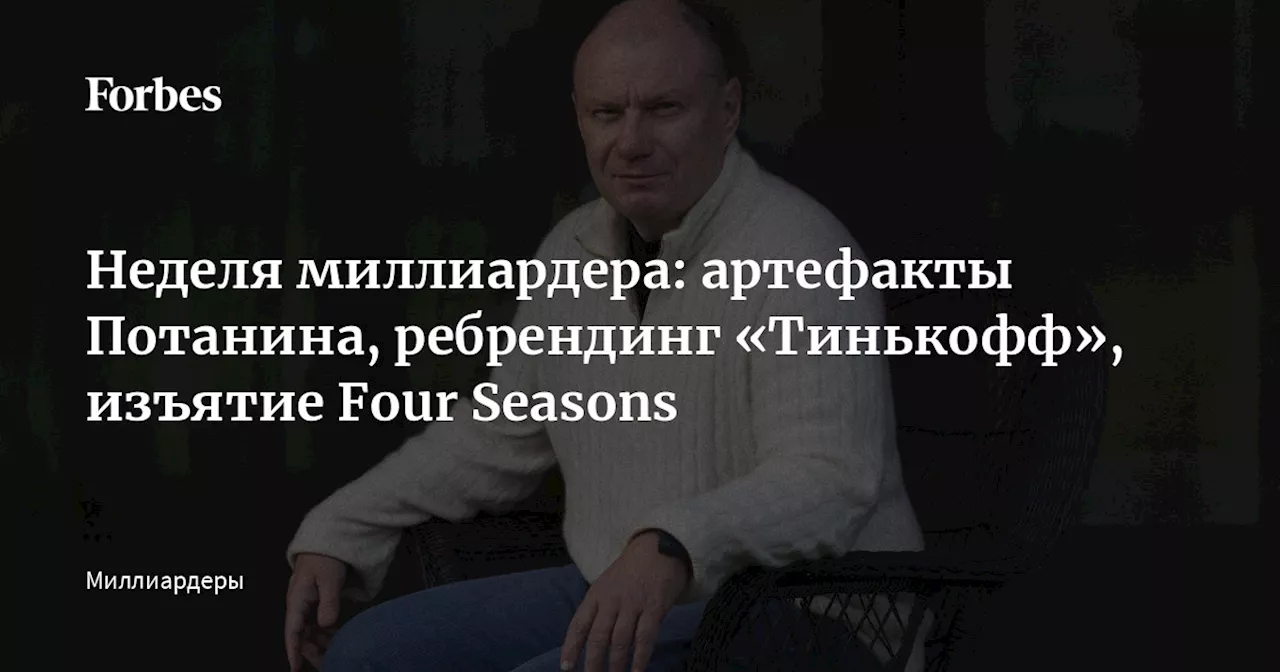 Неделя миллиардера: артефакты Потанина, ребрендинг «Тинькофф», изъятие Four Seasons