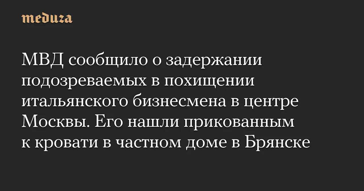 МВД сообщило о задержании подозреваемых в похищении итальянского бизнесмена в центре Москвы. Его нашли прикованным к кровати в частном доме в Брянске — Meduza