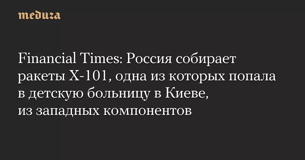 Financial Times: Россия собирает ракеты Х-101, одна из которых попала в детскую больницу в Киеве, из западных компонентов — Meduza