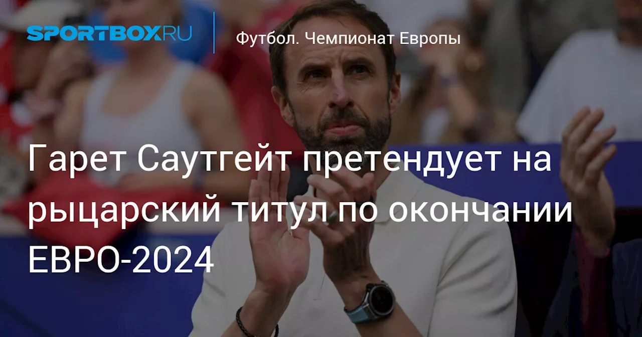 Гарет Саутгейт претендует на рыцарский титул по окончании ЕВРО‑2024