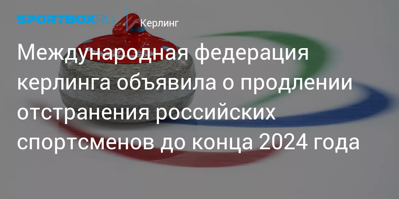 Всемирная федерация керлинга объявила о продлении отстранения россиян до конца 2024 года