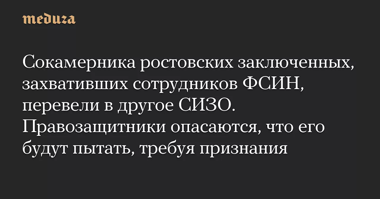 Сокамерника ростовских заключенных, захвативших сотрудников ФСИН, перевели в другое СИЗО. Правозащитники опасаются, что его будут пытать, требуя признания — Meduza