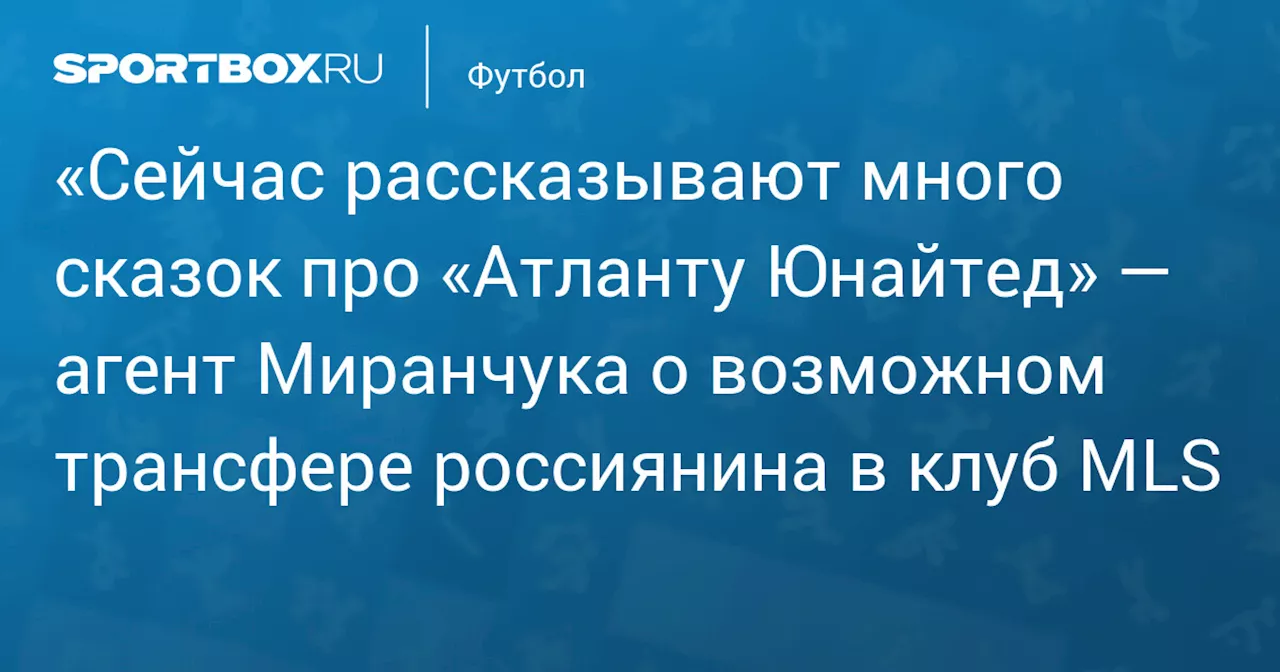 «Сейчас рассказывают много сказок про «Атланту Юнайтед» — агент Миранчука о возможном трансфере россиянина в клуб MLS