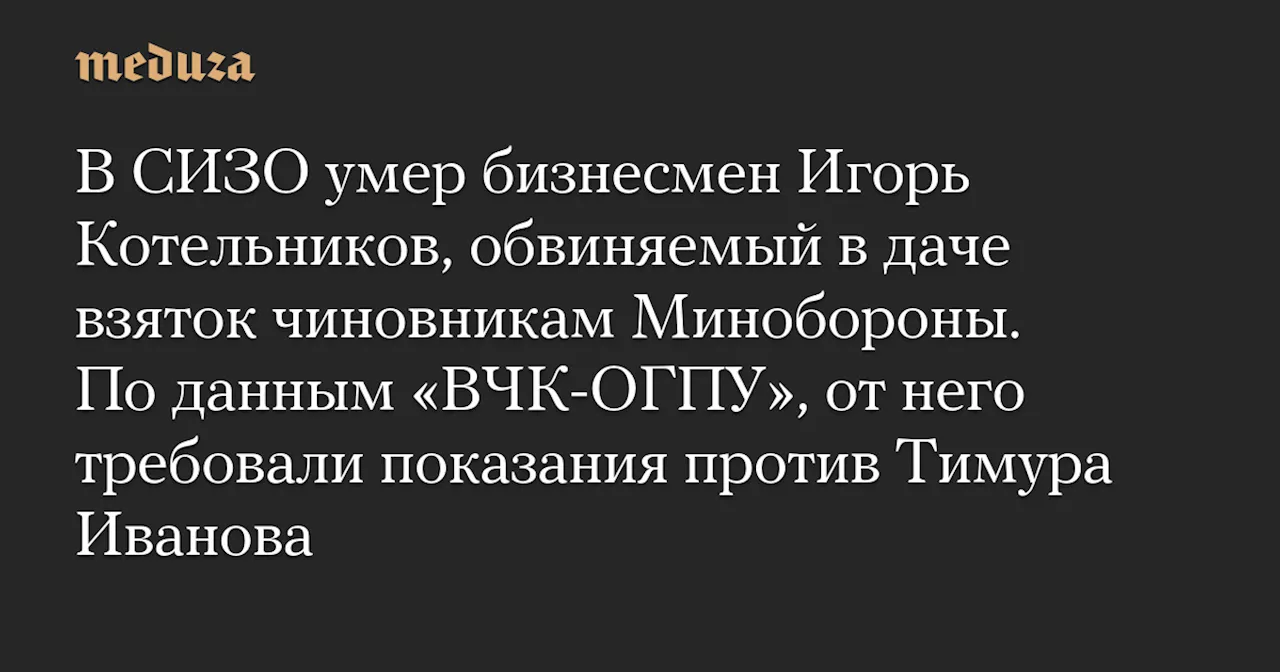 В СИЗО умер бизнесмен Игорь Котельников, обвиняемый в даче взяток чиновникам Минобороны. По данным «ВЧК-ОГПУ», от него требовали показания против Тимура Иванова — Meduza