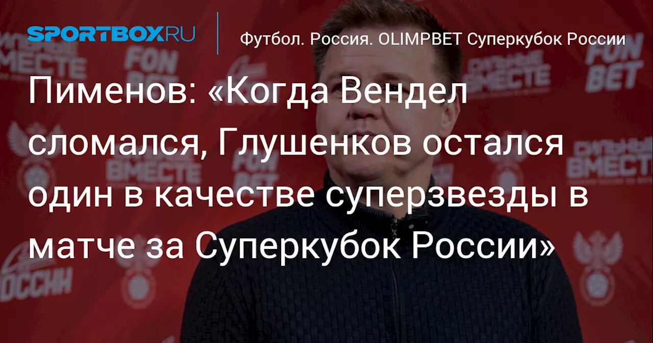 Пименов: «Когда Вендел сломался, Глушенков остался один в качестве суперзвезды в матче за Суперкубок России»