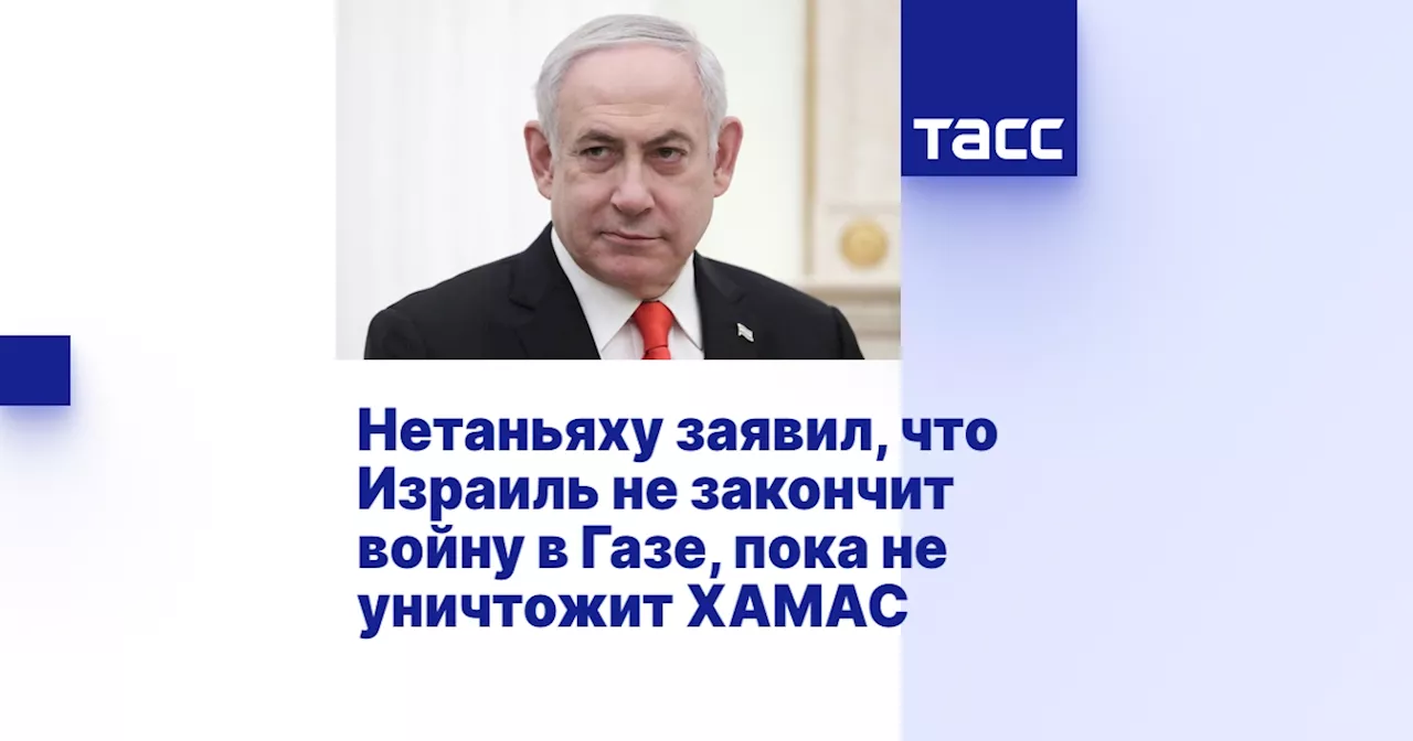 Нетаньяху заявил, что Израиль не закончит войну в Газе, пока не уничтожит ХАМАС