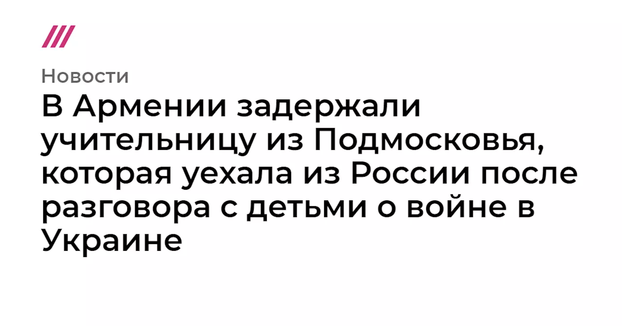 В Армении задержали учительницу из Подмосковья, которая уехала из России после разговора с детьми о войне ...