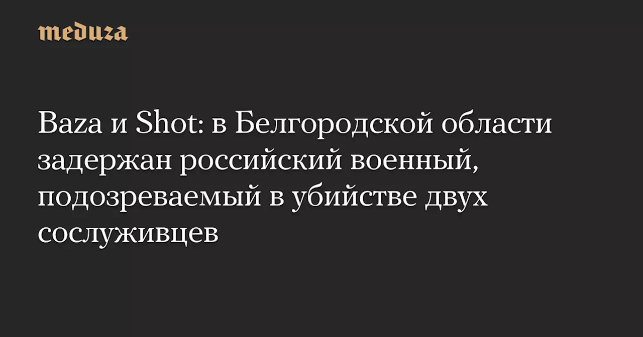 Baza и Shot: в Белгородской области задержан российский военный, подозреваемый в убийстве двух сослуживцев — Meduza