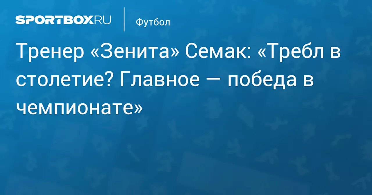 Тренер «Зенита» Семак: «Требл в столетие? Главное — победа в чемпионате»