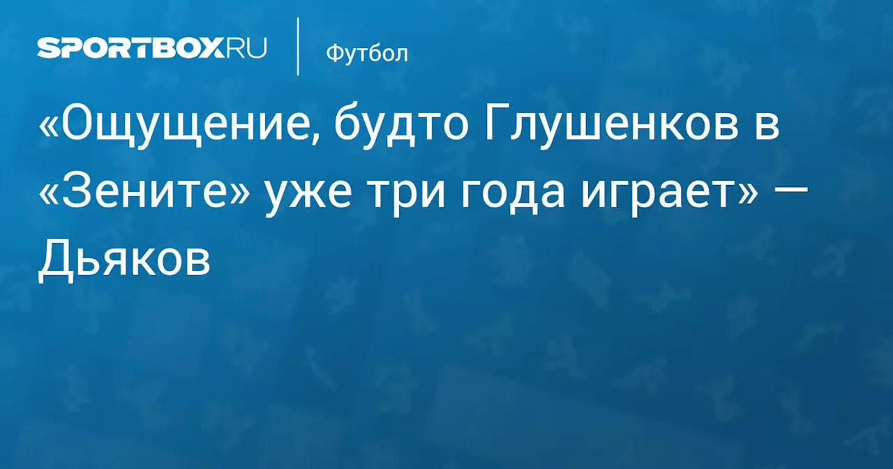 «Ощущение, будто Глушенков в «Зените» уже три года играет» — Дьяков