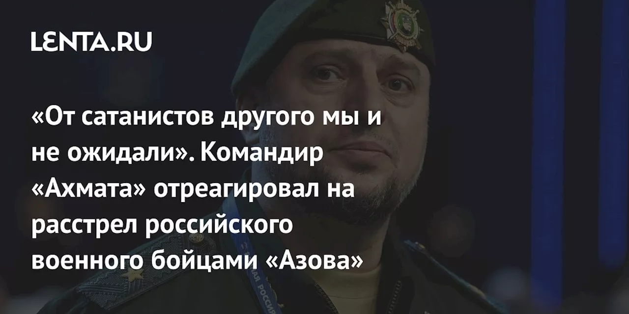 «От сатанистов другого мы и не ожидали». Командир «Ахмата» отреагировал на расстрел российского военного бойцами «Азова»