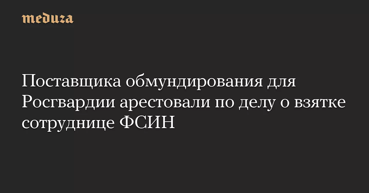 Поставщика обмундирования для Росгвардии арестовали по делу о взятке сотруднице ФСИН — Meduza