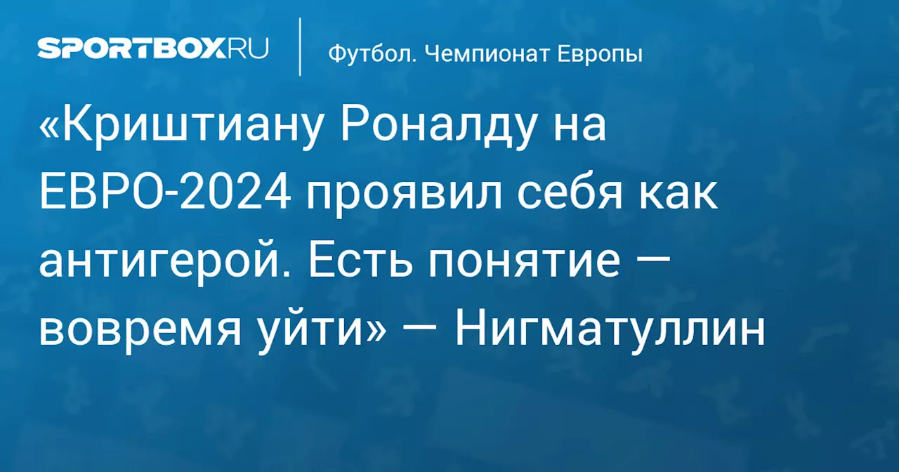 «Криштиану Роналду на ЕВРО‑2024 проявил себя как антигерой. Есть понятие — вовремя уйти» — Нигматуллин