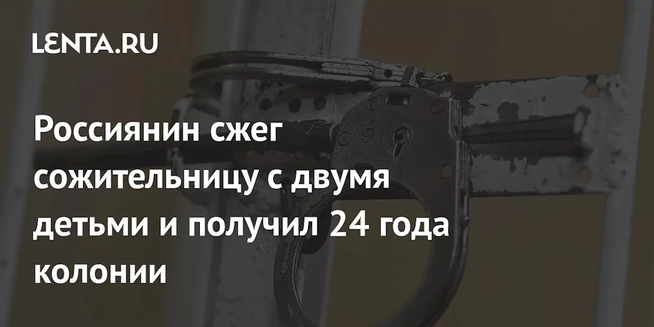 Россиянин сжег сожительницу с двумя детьми и получил 24 года колонии