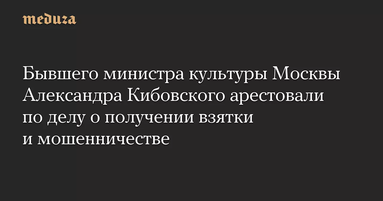 Бывшего министра культуры Москвы Александра Кибовского арестовали по делу о получении взятки и мошенничестве — Meduza