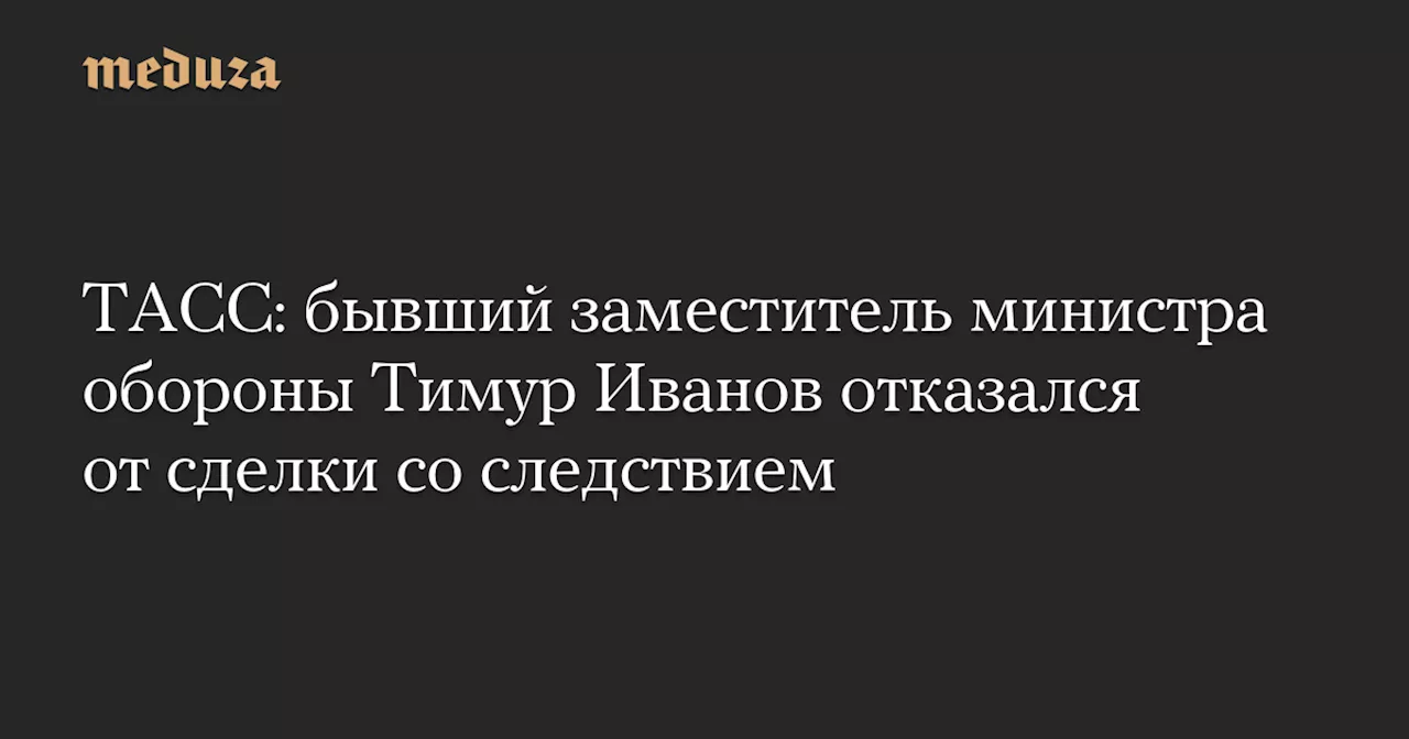 ТАСС: бывший заместитель министра обороны Тимур Иванов отказался от сделки со следствием — Meduza