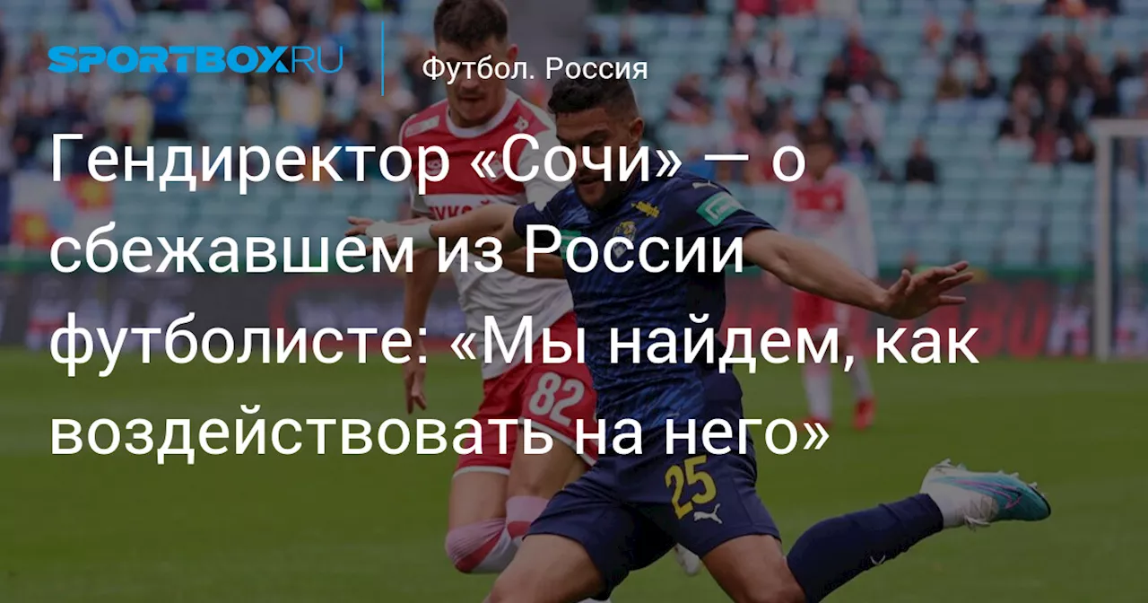 Гендиректор «Сочи» — о сбежавшем из России футболисте: «Мы найдем, как воздействовать на него»