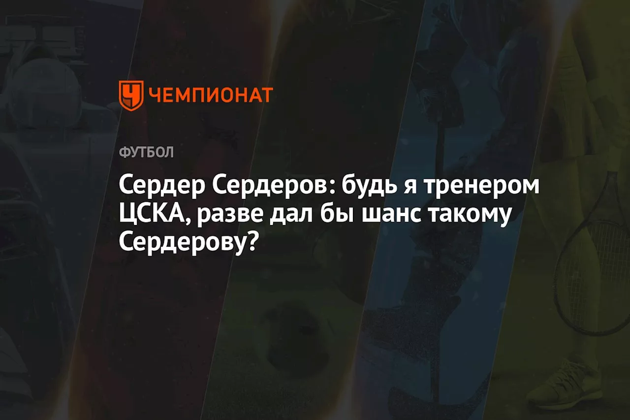 Сердер Сердеров: будь я тренером ЦСКА, разве дал бы шанс такому Сердерову?