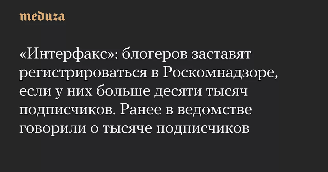 «Интерфакс»: блогеров заставят регистрироваться в Роскомнадзоре, если у них больше десяти тысяч подписчиков. Ранее в ведомстве говорили о тысяче подписчиков — Meduza