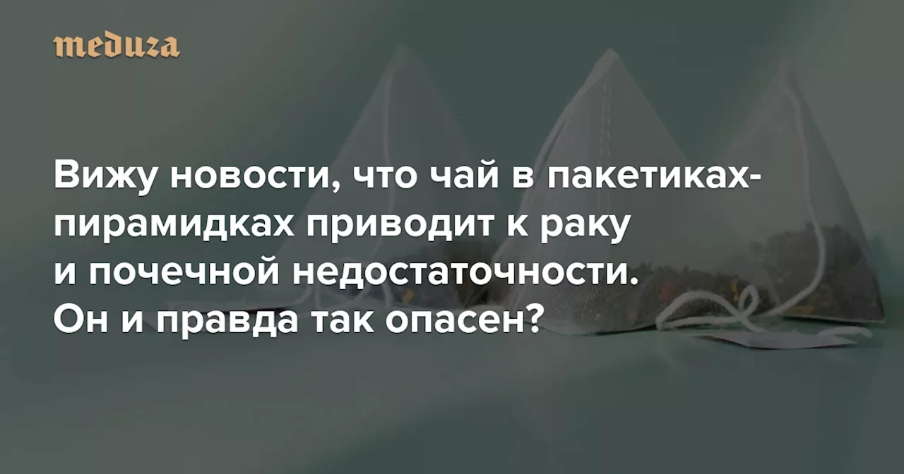 Вижу новости, что чай в пакетиках-пирамидках приводит к раку и почечной недостаточности. Он и правда так опасен? — Meduza