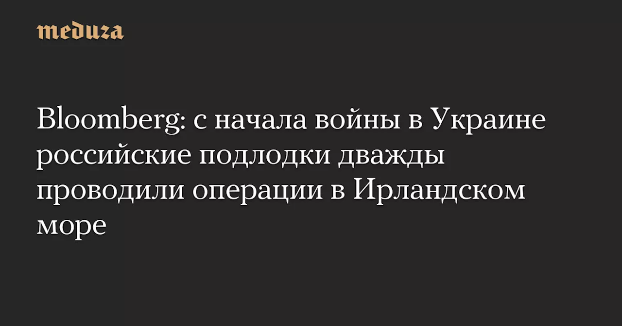 Bloomberg: с начала войны в Украине российские подлодки дважды проводили операции в Ирландском море — Meduza