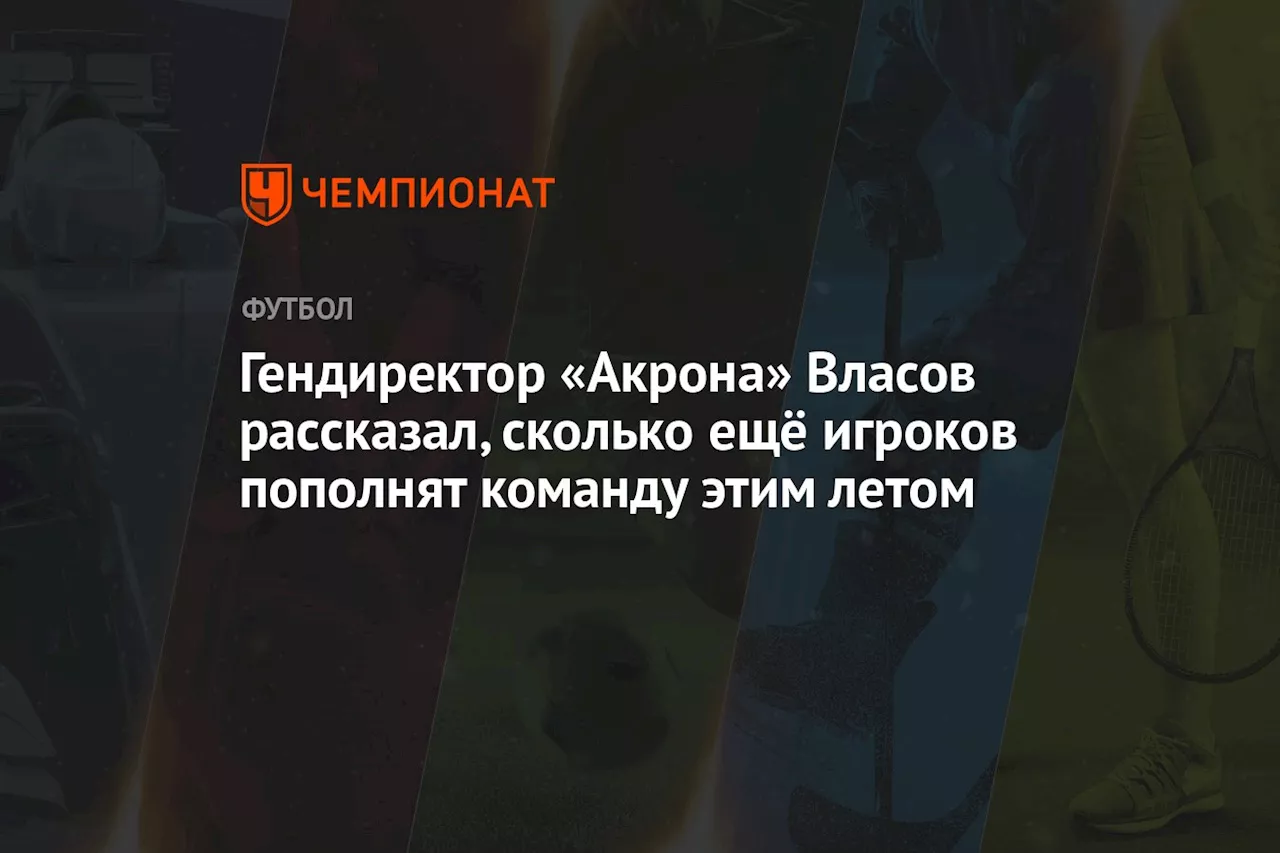 Гендиректор «Акрона» Власов рассказал, сколько ещё игроков пополнят команду этим летом