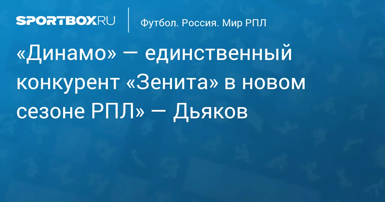 «Динамо» — единственный конкурент «Зенита» в новом сезоне РПЛ» — Дьяков