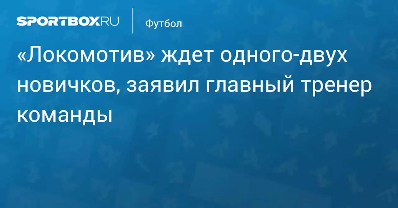 «Локомотив» ждет одного‑двух новичков, заявил главный тренер команды