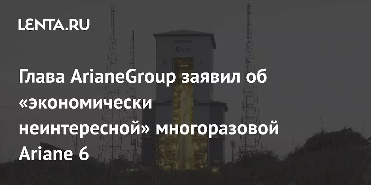 Глава ArianeGroup заявил об «экономически неинтересной» многоразовой Ariane 6