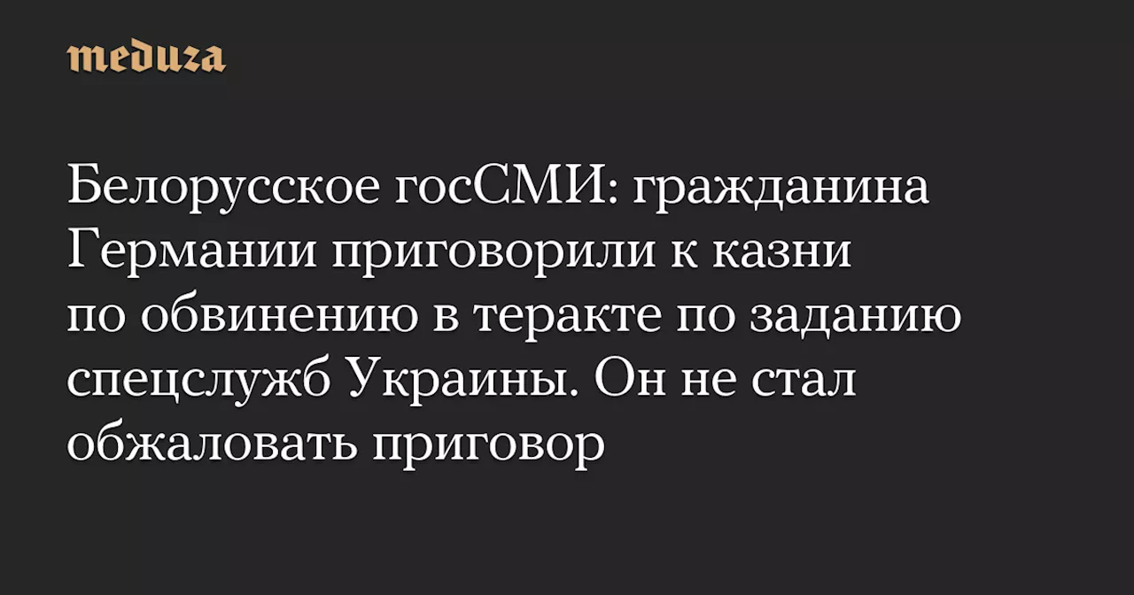 Белорусское госСМИ: гражданина Германии приговорили к казни по обвинению в теракте по заданию спецслужб Украины. Он не стал обжаловать приговор — Meduza