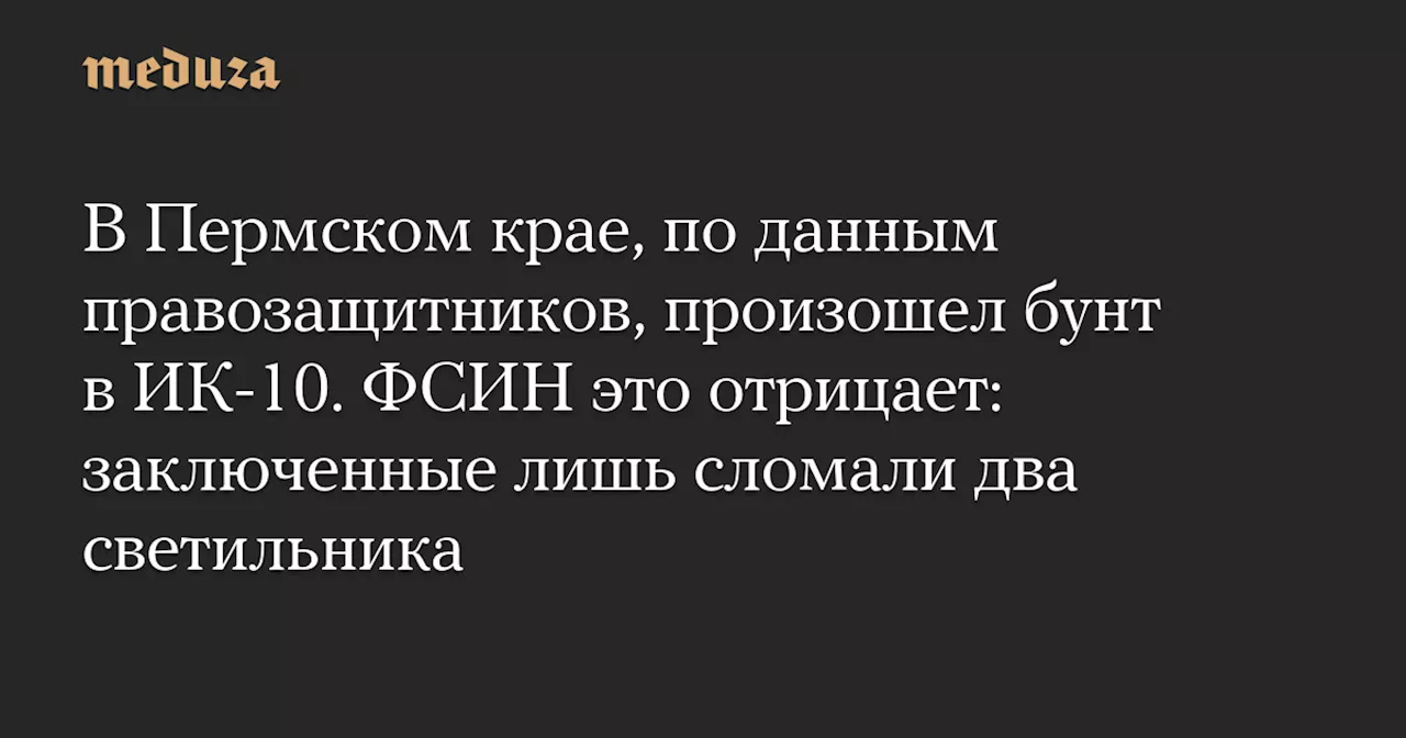 В Пермском крае, по данным правозащитников, произошел бунт в ИК-10. ФСИН это отрицает: заключенные лишь сломали два светильника — Meduza