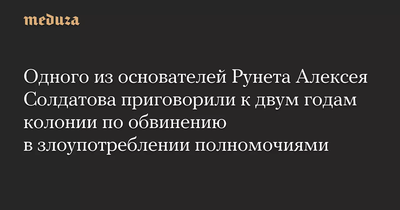 Одного из основателей Рунета Алексея Солдатова приговорили к двум годам колонии по обвинению в злоупотреблении полномочиями — Meduza