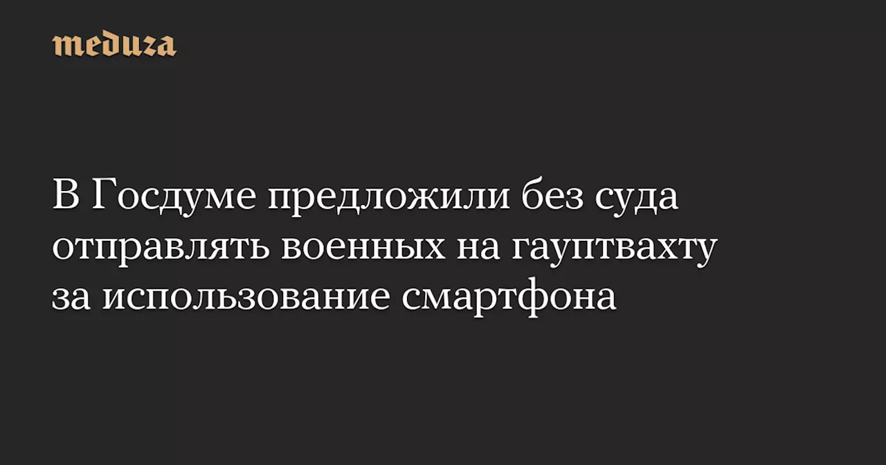 В Госдуме предложили без суда отправлять военных на гауптвахту за использование смартфона — Meduza