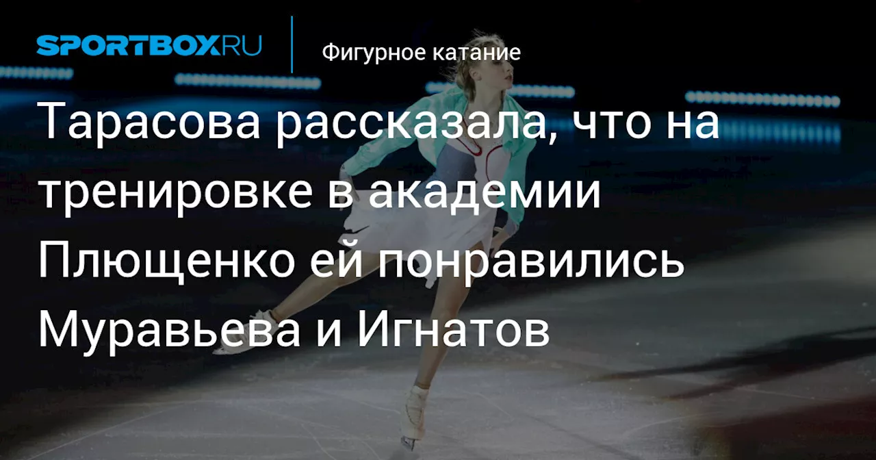 Тарасова рассказала, что на тренировке в академии Плющенко ей понравились Муравьева и Игнатов