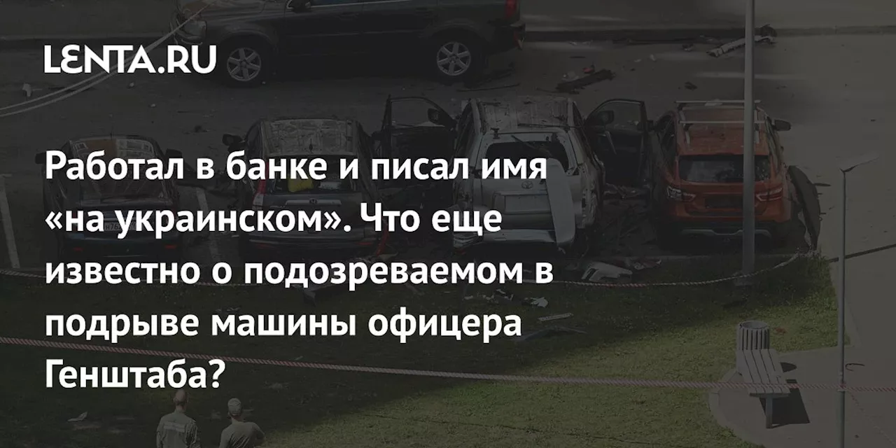 Работал в банке и писал имя «на украинском». Что еще известно о подозреваемом в подрыве машины офицера Генштаба?