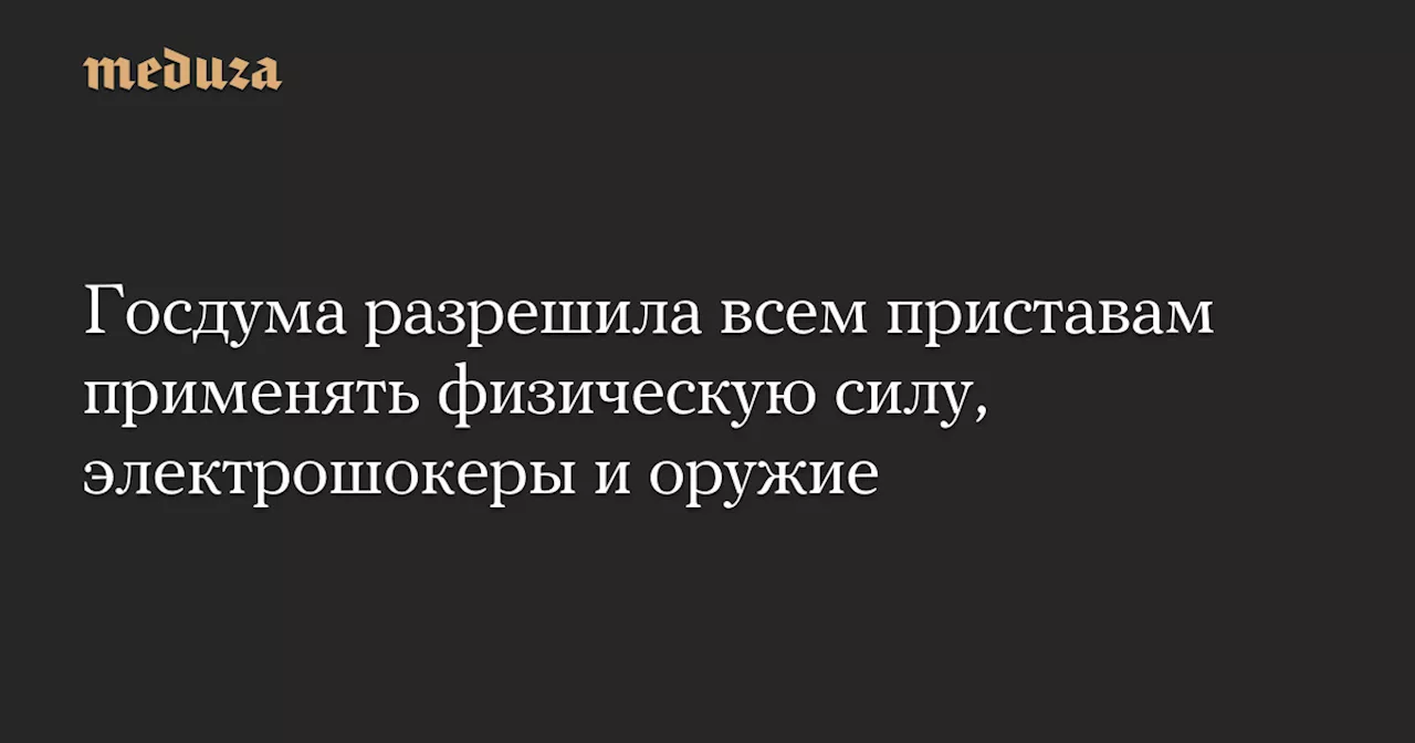 Госдума разрешила всем приставам применять физическую силу, электрошокеры и оружие — Meduza