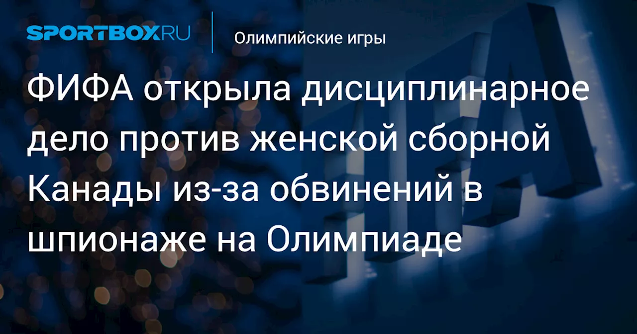 ФИФА открыла дисциплинарное дело против женской сборной Канады из‑за обвинений в шпионаже на Олимпиаде