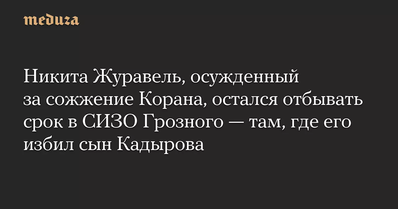 Никита Журавель, осужденный за сожжение Корана, остался отбывать срок в СИЗО Грозного — там, где его избил сын Кадырова — Meduza