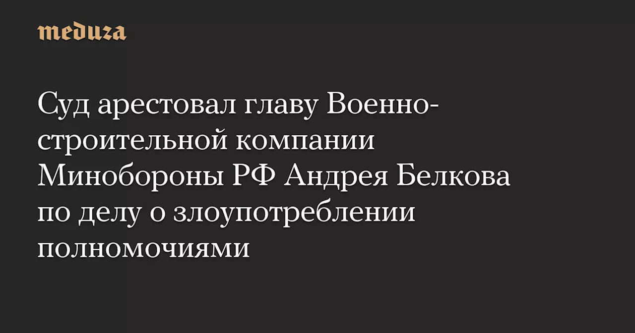 Суд арестовал главу Военно-строительной компании Минобороны РФ Андрея Белкова по делу о злоупотреблении полномочиями — Meduza