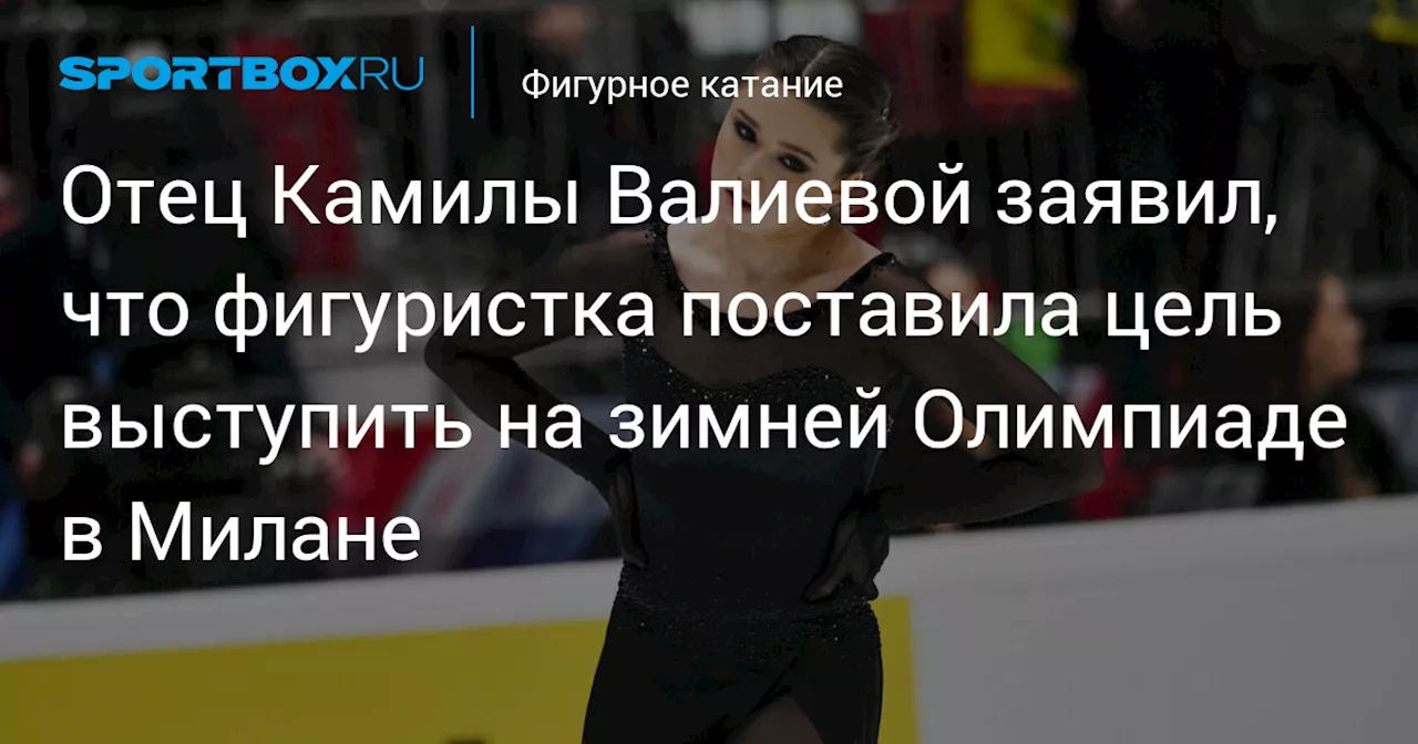 Отец Камилы Валиевой заявил, что фигуристка поставила цель выступить на зимней Олимпиаде в Милане