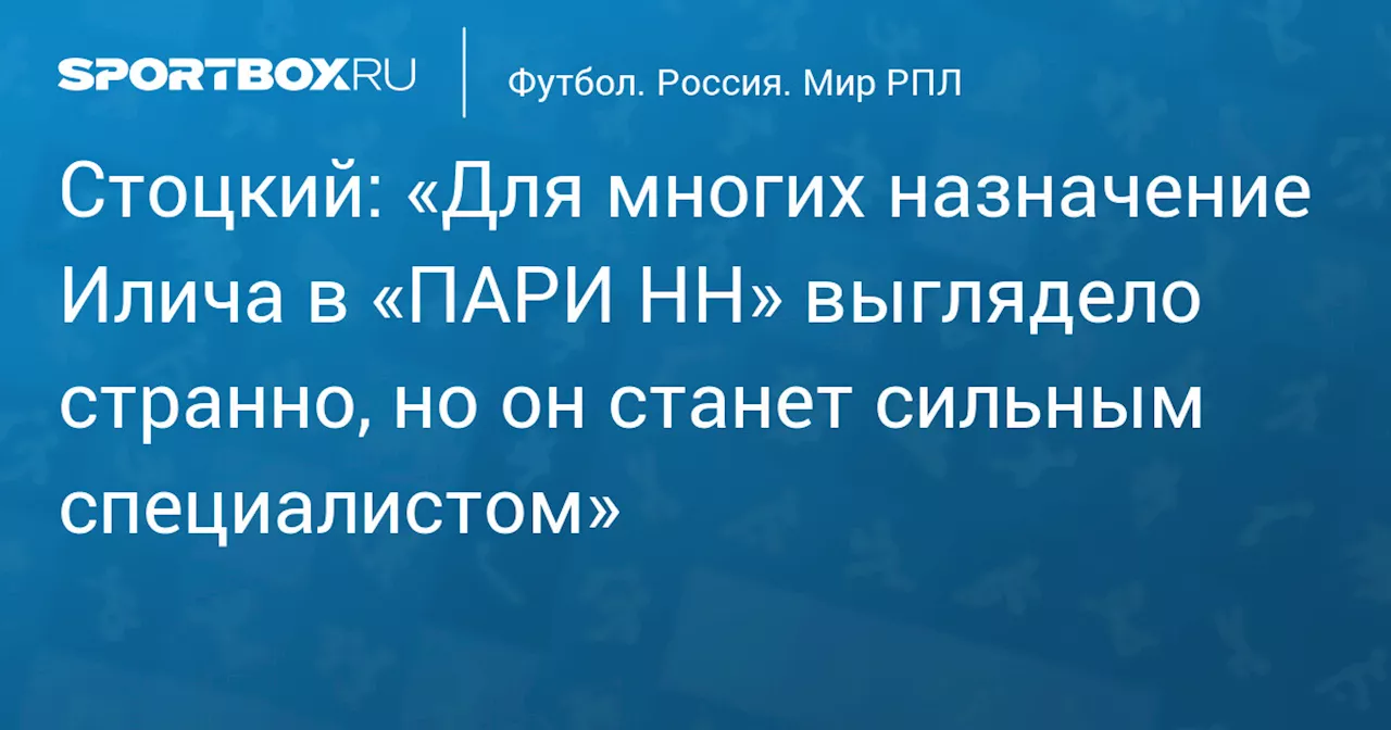 Стоцкий: «Для многих назначение Илича в «ПАРИ НН» выглядело странно, но он станет сильным специалистом»